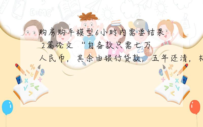 购房购车模型6小时内需要结果 2篇论文 “自备款只需七万人民币，其余由银行贷款，五年还清，相当于每月只需1200元，就可以拥有属于自己的住房”“首付三四万元，就可以开走一两桑塔