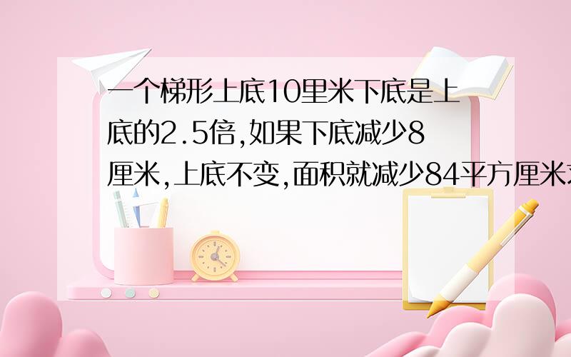 一个梯形上底10里米下底是上底的2.5倍,如果下底减少8厘米,上底不变,面积就减少84平方厘米求原来梯形面