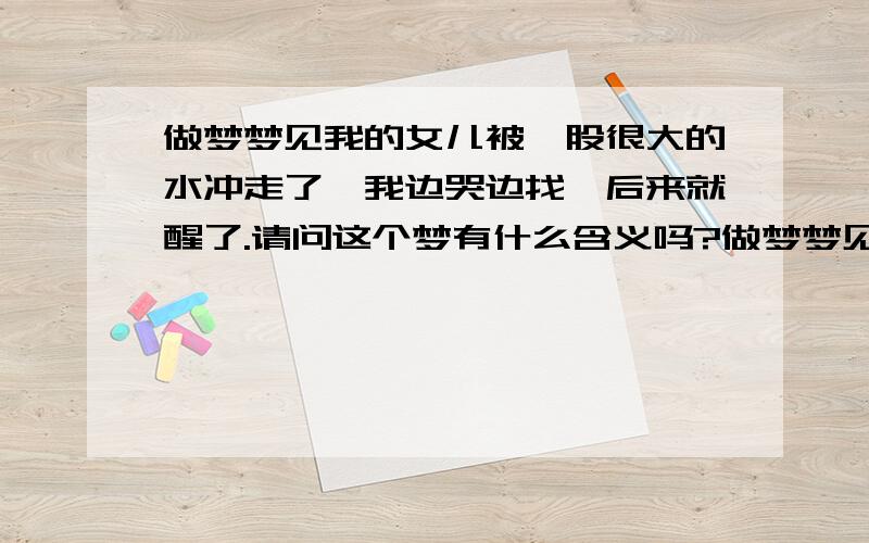 做梦梦见我的女儿被一股很大的水冲走了,我边哭边找,后来就醒了.请问这个梦有什么含义吗?做梦梦见我和女儿在马路上,我坐着她站着,突然一股很大的水将我女儿冲走了,我边哭边找,后来就