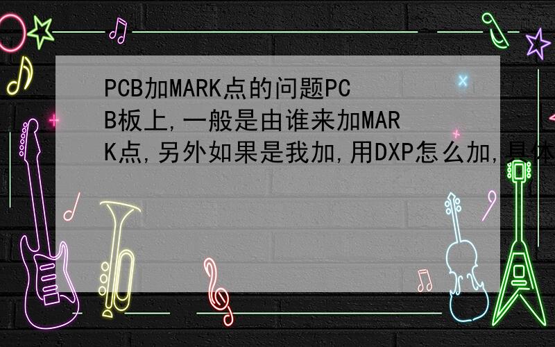 PCB加MARK点的问题PCB板上,一般是由谁来加MARK点,另外如果是我加,用DXP怎么加,具体点!