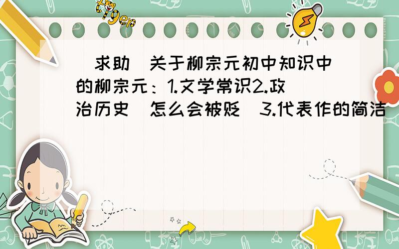 [求助]关于柳宗元初中知识中的柳宗元：1.文学常识2.政治历史（怎么会被贬）3.代表作的简洁（三戒和永州8记）要100字就够