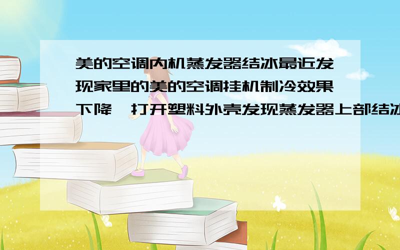 美的空调内机蒸发器结冰最近发现家里的美的空调挂机制冷效果下降,打开塑料外壳发现蒸发器上部结冰,风机运转正常,也没有发现脏堵.用手触摸蒸发器换热片,发现上部的换热片温度很低,感