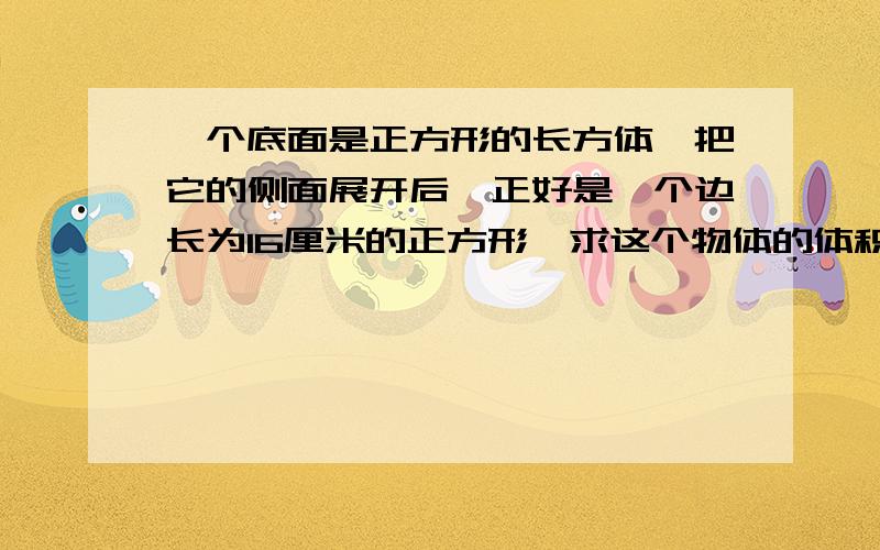 一个底面是正方形的长方体,把它的侧面展开后,正好是一个边长为16厘米的正方形,求这个物体的体积.