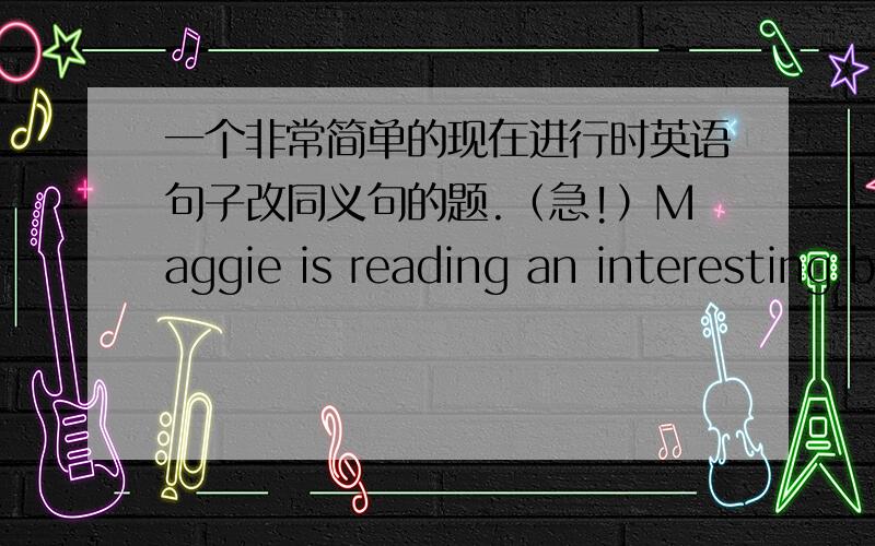 一个非常简单的现在进行时英语句子改同义句的题.（急!）Maggie is reading an interesting book on a bench.一个现在进行时的句子,改同义句.