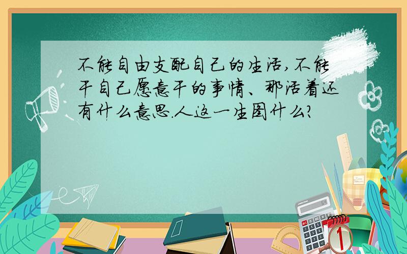 不能自由支配自己的生活,不能干自己愿意干的事情、那活着还有什么意思.人这一生图什么?