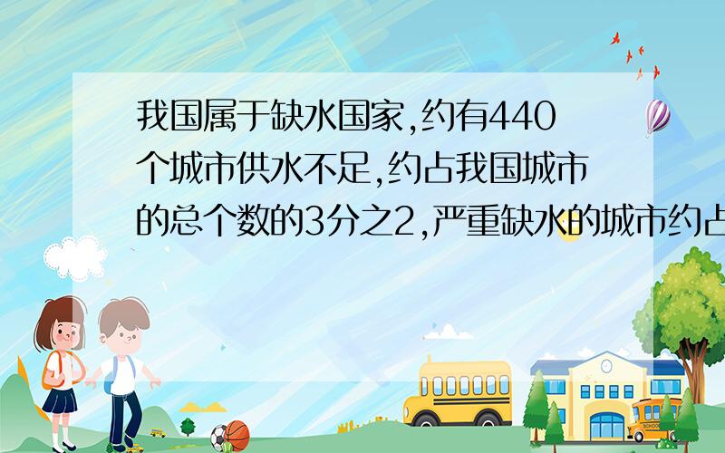 我国属于缺水国家,约有440个城市供水不足,约占我国城市的总个数的3分之2,严重缺水的城市约占我国城市的总个数的6分之1,严重缺水的城市约有多少个过程