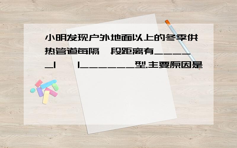 小明发现户外地面以上的冬季供热管道每隔一段距离有_____|——|______型.主要原因是————A：为了避开行人和建筑物.B：为了水蒸气遇冷液化成的谁进入下一段管道.C：为了避免管道因热胀