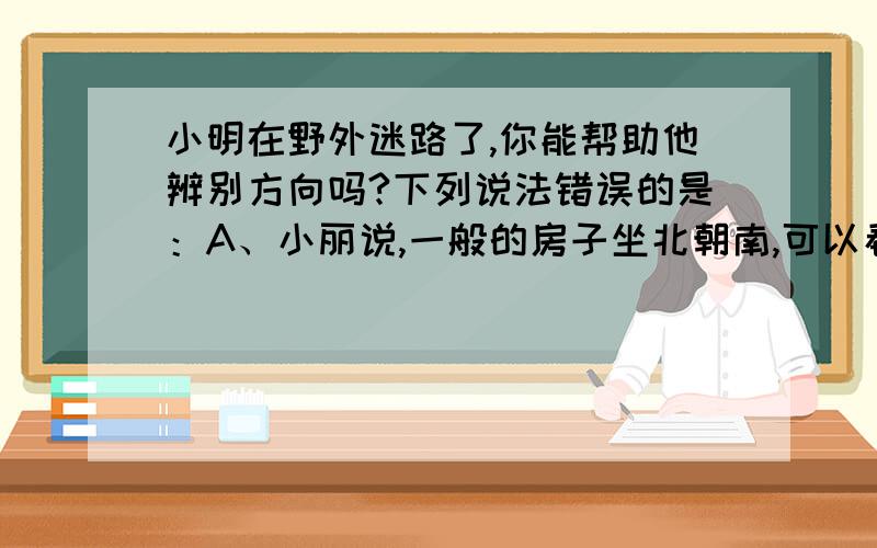 小明在野外迷路了,你能帮助他辨别方向吗?下列说法错误的是：A、小丽说,一般的房子坐北朝南,可以看房子的建筑方向B、小光说,如果是晚上,可以看北极星,北极星在的位置就是北方C、小墙说