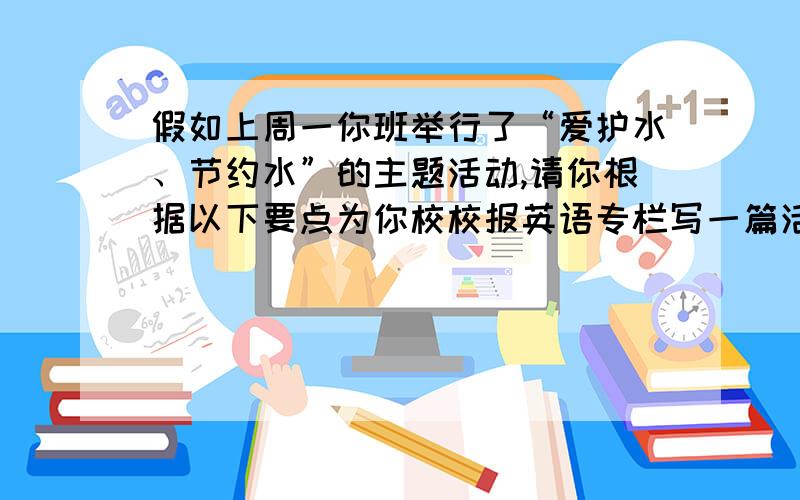 假如上周一你班举行了“爱护水、节约水”的主题活动,请你根据以下要点为你校校报英语专栏写一篇活动报道.活动内容：邀请王老师作报告；全班讨论如何爱护水和节约水.活动收获：意识