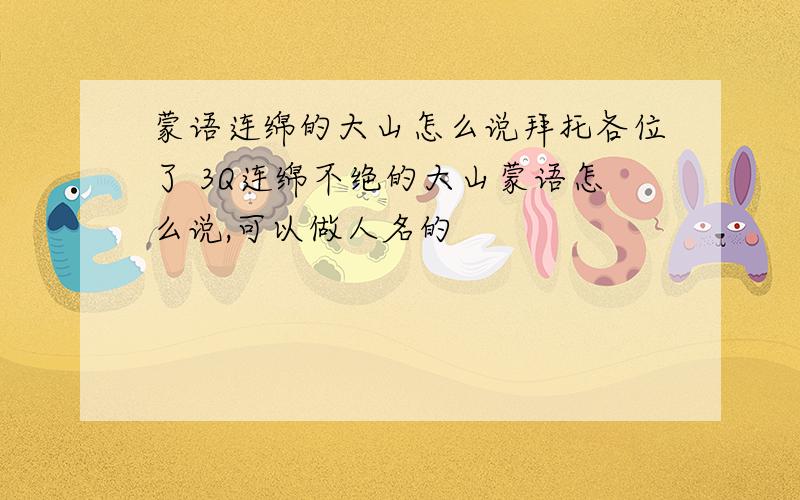 蒙语连绵的大山怎么说拜托各位了 3Q连绵不绝的大山蒙语怎么说,可以做人名的