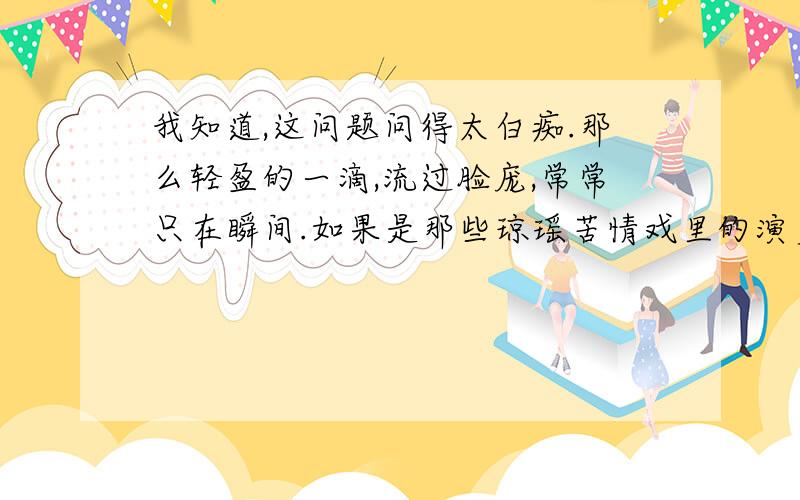 我知道,这问题问得太白痴.那么轻盈的一滴,流过脸庞,常常只在瞬间.如果是那些琼瑶苦情戏里的演员,几秒钟就可以泪流满面.又何必问,一滴泪,落下的时间?可我常常觉得,流下一滴眼泪,需要很