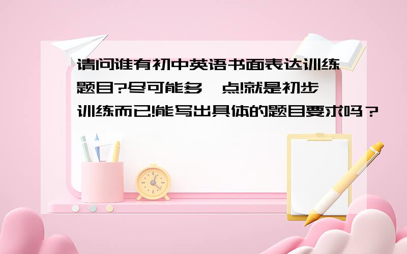 请问谁有初中英语书面表达训练题目?尽可能多一点!就是初步训练而已!能写出具体的题目要求吗？