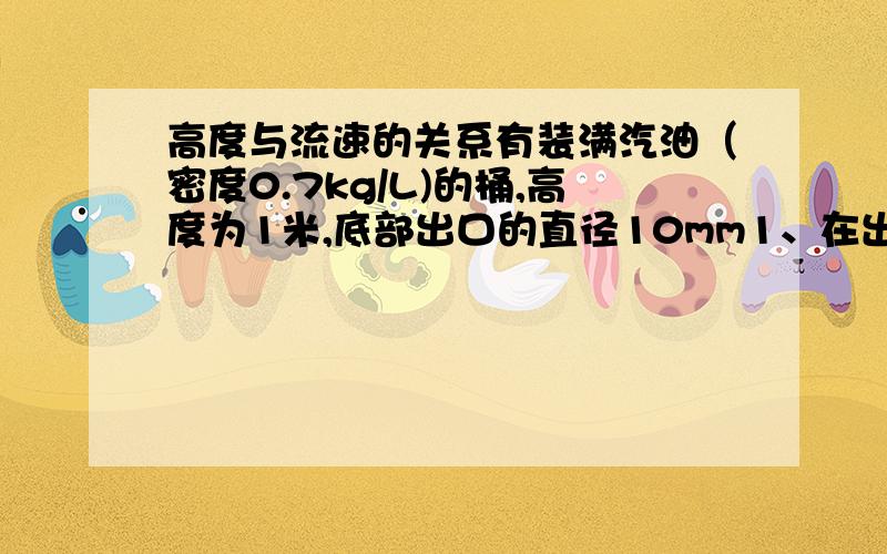 高度与流速的关系有装满汽油（密度0.7kg/L)的桶,高度为1米,底部出口的直径10mm1、在出口处有多大的流速?（假设汽油不会少）2、在底部有多大的压强?