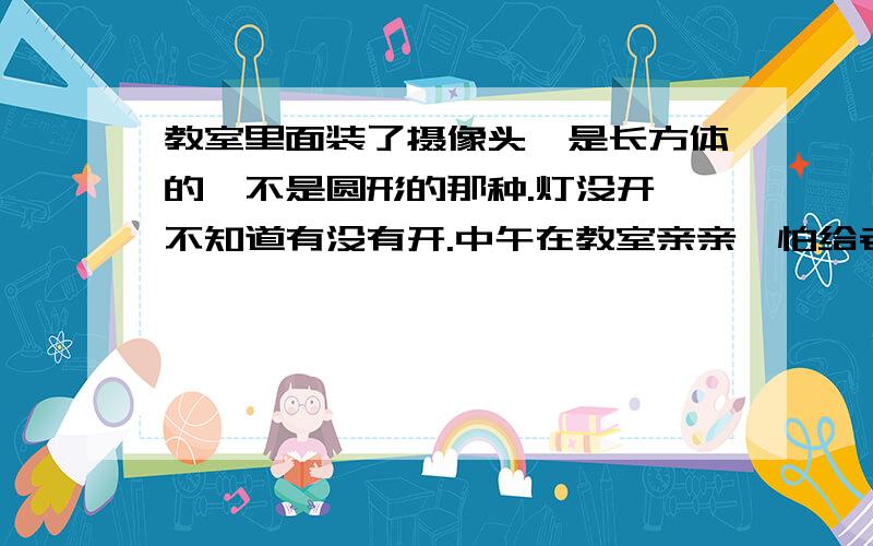 教室里面装了摄像头,是长方体的,不是圆形的那种.灯没开,不知道有没有开.中午在教室亲亲,怕给老师抓到.所以问问各位大虾,摄像头到底有没有开.哭求.