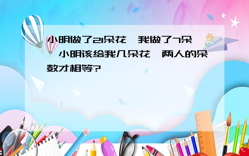 小明做了21朵花,我做了7朵,小明该给我几朵花,两人的朵数才相等?