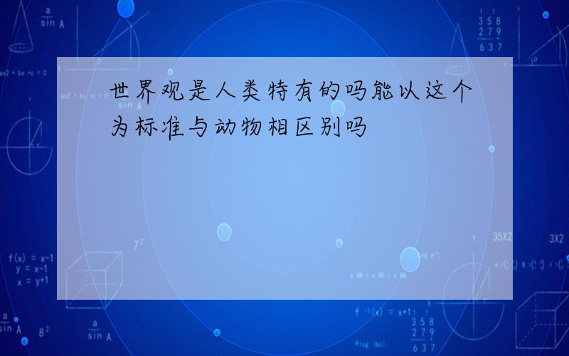 世界观是人类特有的吗能以这个为标准与动物相区别吗