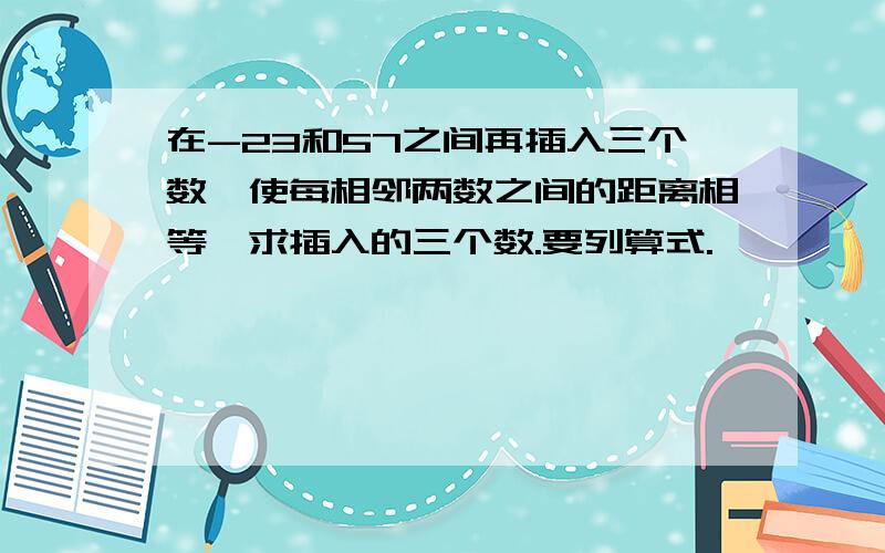 在-23和57之间再插入三个数,使每相邻两数之间的距离相等,求插入的三个数.要列算式.