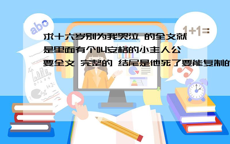 求十六岁别为我哭泣 的全文就是里面有个叫安格的小主人公 要全文 完整的 结尾是他死了要能复制的