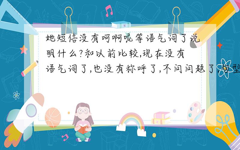 她短信没有呵啊呢等语气词了说明什么?和以前比较,现在没有语气词了,也没有称呼了,不问问题了,句型很简单了,不主动说她的事情了,不谈心了,字数在15个字之内了