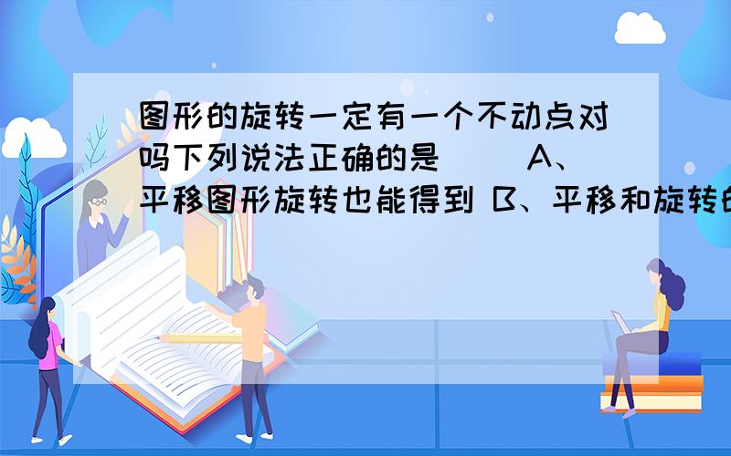 图形的旋转一定有一个不动点对吗下列说法正确的是（ ）A、平移图形旋转也能得到 B、平移和旋转的共同之处是改变图形的位置C、旋转使图形形状发生改变 D、图形旋转时一定存在不动点该