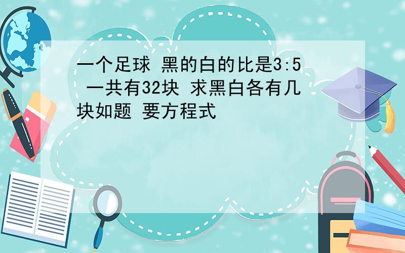 一个足球 黑的白的比是3:5 一共有32块 求黑白各有几块如题 要方程式