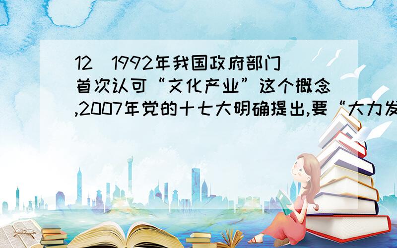 12．1992年我国政府部门首次认可“文化产业”这个概念,2007年党的十七大明确提出,要“大力发展文化产业”,2010年“十二五”规划的建议首次提出“推动文化产业成为国民经济支柱性产业”.