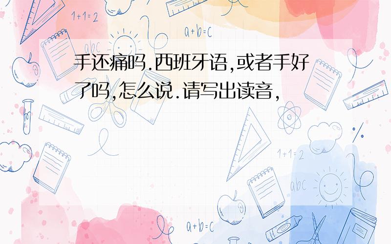 手还痛吗.西班牙语,或者手好了吗,怎么说.请写出读音,