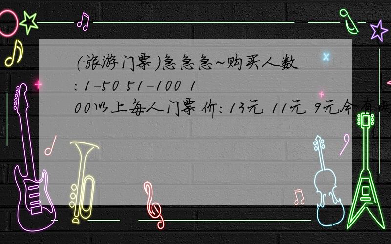 （旅游门票）急急急~购买人数：1-50 51-100 100以上每人门票价：13元 11元 9元今有两个旅游团,若分别购票,则两个团共计付门票费1314元,若合在一起作为一个团体购票,则需付门票费1008元,问这两