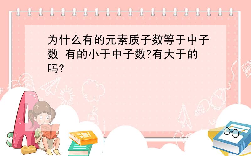 为什么有的元素质子数等于中子数 有的小于中子数?有大于的吗?