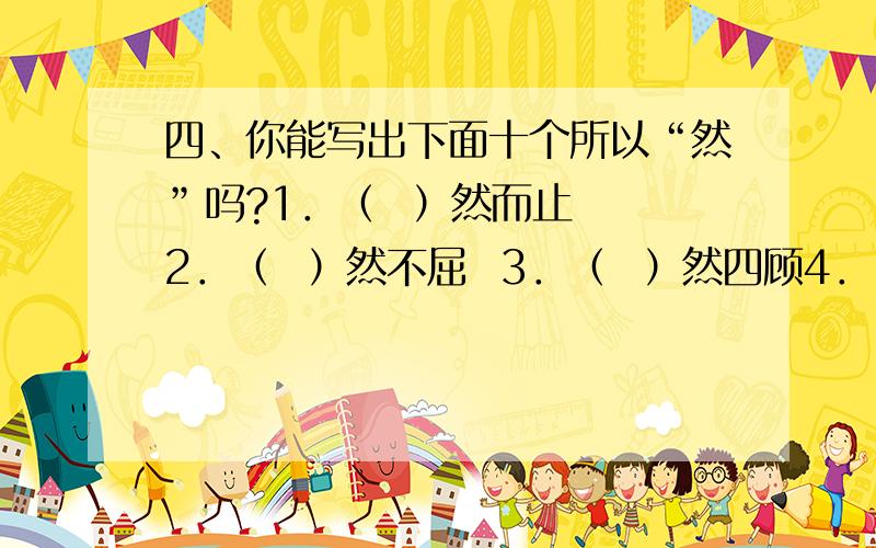 四、你能写出下面十个所以“然”吗?1．（  ）然而止  2．（  ）然不屈  3．（  ）然四顾4．（  ）然若失  5．（  ）然而立  6．（  ）然拒绝7．（  ）然无声  8．（  ）然长逝  9．（  ）然于心