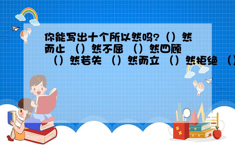 你能写出十个所以然吗?（）然而止 （）然不屈 （）然四顾 （）然若失 （）然而立 （）然拒绝 （）然无声（）然长逝 （）然于心 （）然不同