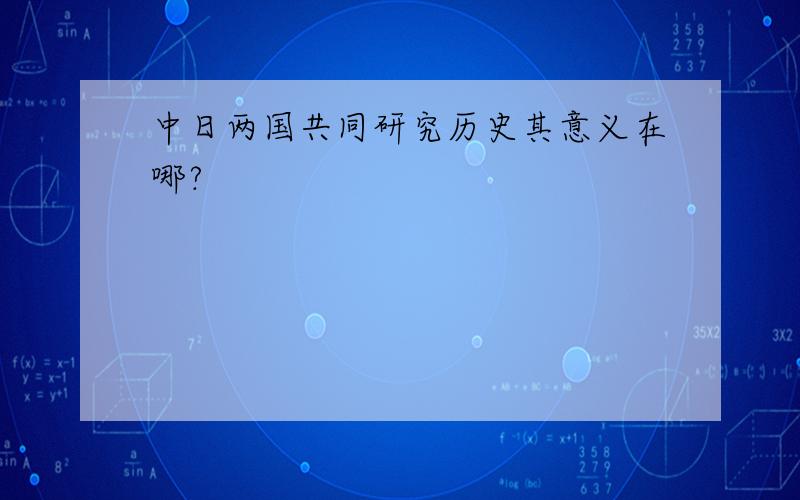 中日两国共同研究历史其意义在哪?