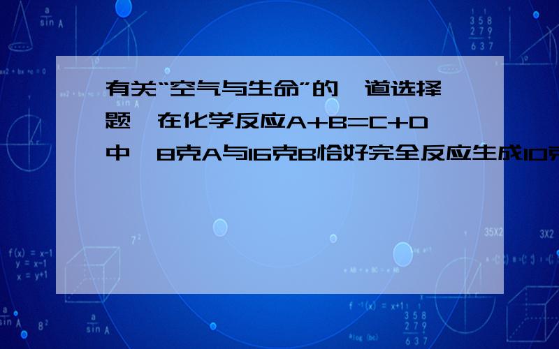 有关“空气与生命”的一道选择题,在化学反应A+B=C+D中,8克A与16克B恰好完全反应生成10克C,若12克A参加反应,生成D的质量是（）A.20克 B.24克 C.15克 D.21克 .说说理由.