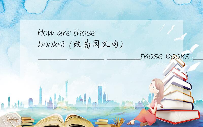 How are those books?(改为同义句) ______ _______ _______those books _______?