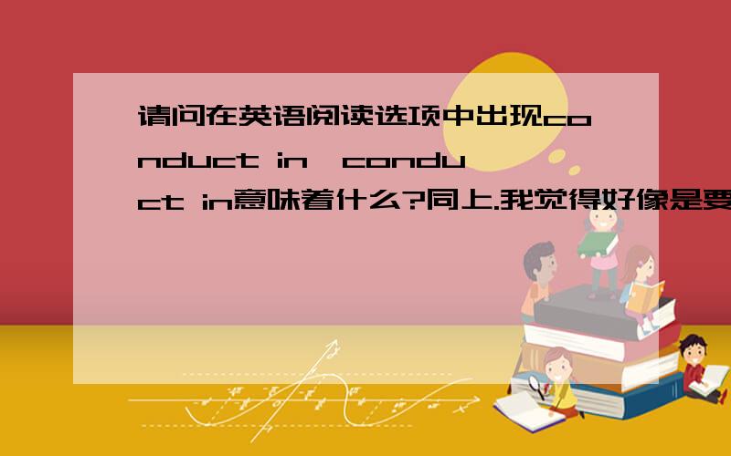 请问在英语阅读选项中出现conduct in,conduct in意味着什么?同上.我觉得好像是要寻找原因.请大家说说我的看法是否正确?