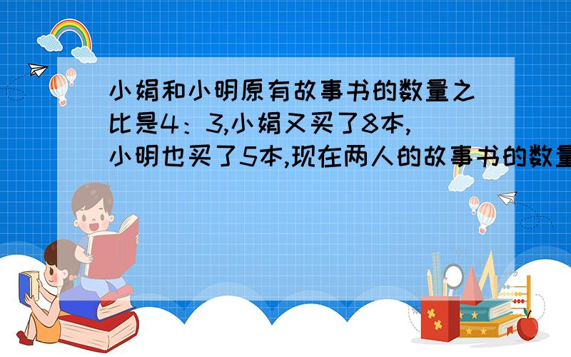 小娟和小明原有故事书的数量之比是4：3,小娟又买了8本,小明也买了5本,现在两人的故事书的数量比是7:5原来两人各有多少本