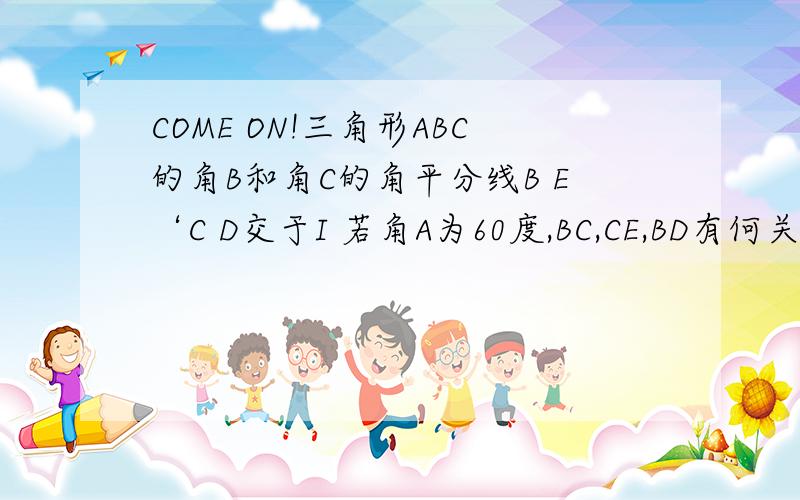 COME ON!三角形ABC的角B和角C的角平分线B E‘C D交于I 若角A为60度,BC,CE,BD有何关系?HELP ME!