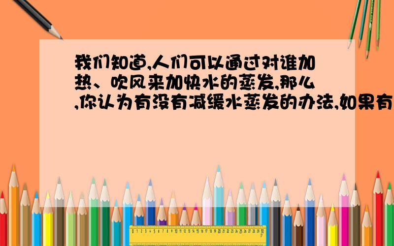 我们知道,人们可以通过对谁加热、吹风来加快水的蒸发,那么,你认为有没有减缓水蒸发的办法,如果有的话,请你举出2个例子来说明.