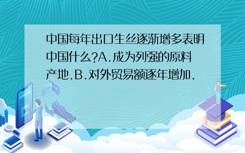 中国每年出口生丝逐渐增多表明中国什么?A.成为列强的原料产地.B.对外贸易额逐年增加.