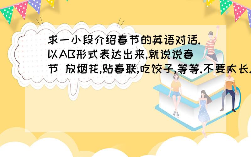 求一小段介绍春节的英语对话.以AB形式表达出来,就说说春节 放烟花,贴春联,吃饺子,等等.不要太长.开头语要有.