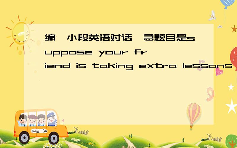 编一小段英语对话,急题目是suppose your friend is taking extra lessons at night to get a computer certificateDiscuss with your friend about the keen competition on job markets and the significance of equipping yourselves with more skills at