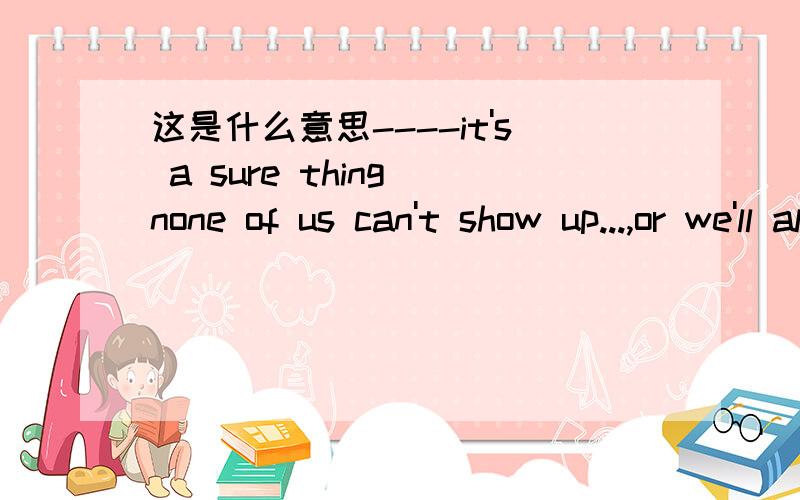 这是什么意思----it's a sure thing none of us can't show up...,or we'll alert him.it's a sure thing none of us can't show up...,or we'll alert him.我们三人谁也不能去,这是肯定的,以免打草惊蛇.怎么理解这句话.