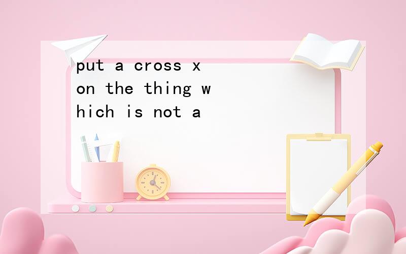 put a cross x on the thing which is not a