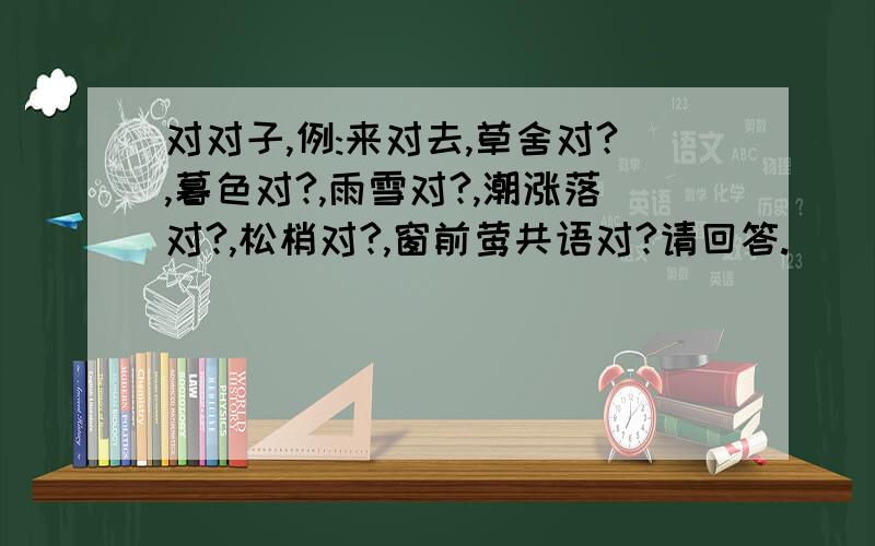 对对子,例:来对去,草舍对?,暮色对?,雨雪对?,潮涨落对?,松梢对?,窗前莺共语对?请回答.