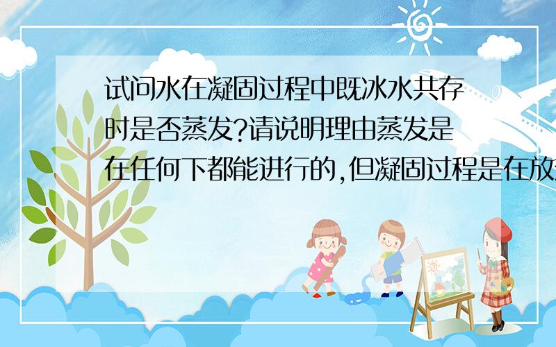 试问水在凝固过程中既冰水共存时是否蒸发?请说明理由蒸发是在任何下都能进行的,但凝固过程是在放热,不满足汽化条件呀?