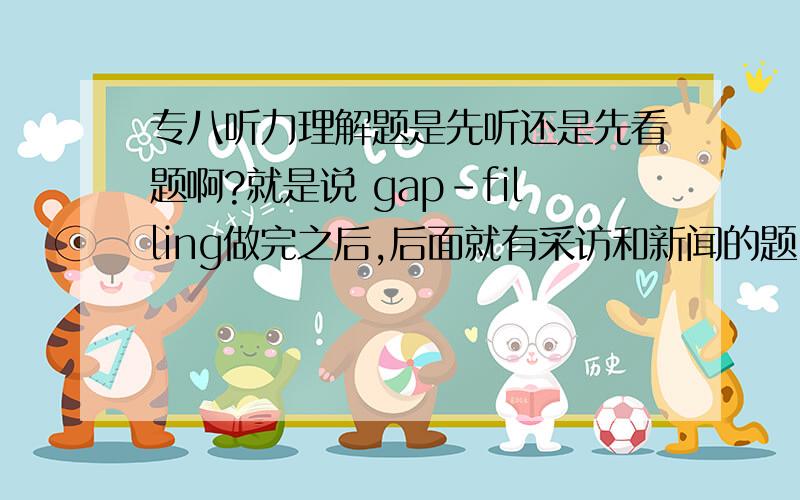 专八听力理解题是先听还是先看题啊?就是说 gap-filling做完之后,后面就有采访和新闻的题目么?就是说采访和新闻在听到之前都可以看到题目了的是把？