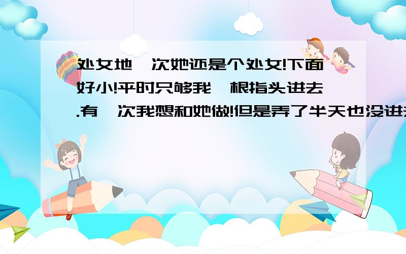 处女地一次她还是个处女!下面好小!平时只够我一根指头进去.有一次我想和她做!但是弄了半天也没进去!反而把她弄的很痛!请问下有没有什么办法可以轻松点.