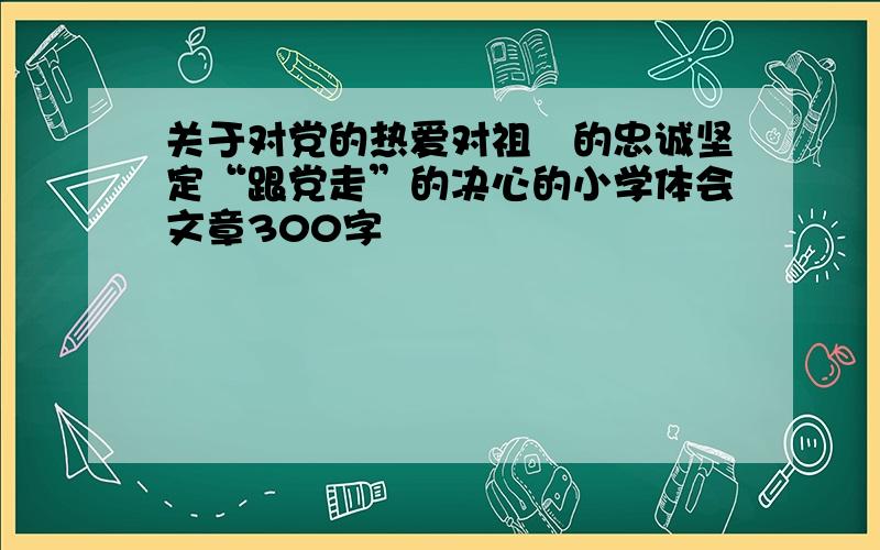 关于对党的热爱对祖囯的忠诚坚定“跟党走”的决心的小学体会文章300字