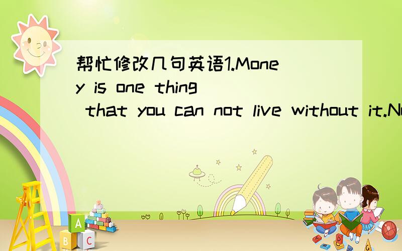 帮忙修改几句英语1.Money is one thing that you can not live without it.No one can deny that money is necessary thing,you can use it to buy many thing you want .But money can not buy everything.you can use it buy book but not knowledge,you can