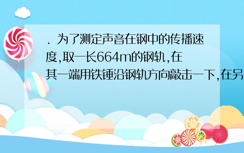 ．为了测定声音在钢中的传播速度,取一长664m的钢轨,在其一端用铁锤沿钢轨方向敲击一下,在另一端听到两次声音．第一次响声是由钢轨传来的,第二次是由空气传来的,记录指出两次响声相隔